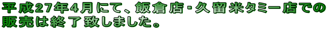 平成27年4月にて、飯倉店・久留米タミー店での 販売は終了致しました。